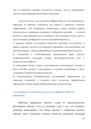 88
чем, к сожалению, активно пользуются студенты, еще не обладающими
достаточныминавыкамикритического мышления.
Следует отметить, что следствия цифровизации не носят критического
характера, не являются основанием для вывода о вредности стратегии
цифровизации. Это неизбежные эпифеномены смены способов работы
человечества со знаковыми системами в глобальном масштабе, — «детские
болезни» и неустранимая плата за прогресс. Эти тенденции следует иметь в
виду и вовремя демпфировать соответствующимимерами по:
1) переводу знаний и культурных ценностей, насколько это возможно, в
режим открытого доступа или свободного обращения, если невозможно или
противопоказано – защите информацииот несанкционированного доступа;
2) сохранению и стимулированию традиционных форм туризма,
подразумевающих посещение музеев, достопримечательных мест и
природныхландшафтов;
3) соблюдение баланса между использованием компьютерной техники и
иных способов доступа к культурному и научному содержанию в целях
сохранения здоровья имоторныхнавыков;
4) стимулирование психофизических исследований, направленных на
выявление изменений в головном мозге вследствие цифровизации
образования с целью корректировкиобразовательнойполитики.
1.5. Отношение материальных объектов к цифровым. Проблема
референции
Проблема референции является одной из фундаментальных
философских проблем. Суть ее составляет спор о том, что связывает,
например, высказывание «Это яблоко красное» с конкретным яблоком
красного цвета. Существует немалое количество различный концепций
 