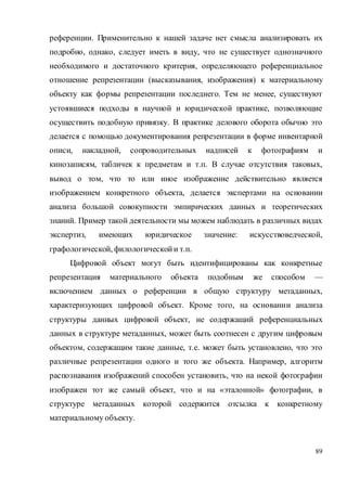 89
референции. Применительно к нашей задаче нет смысла анализировать их
подробно, однако, следует иметь в виду, что не существует однозначного
необходимого и достаточного критерия, определяющего референциальное
отношение репрезентации (высказывания, изображения) к материальному
объекту как формы репрезентации последнего. Тем не менее, существуют
устоявшиеся подходы в научной и юридической практике, позволяющие
осуществить подобную привязку. В практике делового оборота обычно это
делается с помощью документирования репрезентации в форме инвентарной
описи, накладной, сопроводительных надписей к фотографиям и
кинозаписям, табличек к предметам и т.п. В случае отсутствия таковых,
вывод о том, что то или иное изображение действительно является
изображением конкретного объекта, делается экспертами на основании
анализа большой совокупности эмпирических данных и теоретических
знаний. Пример такой деятельности мы можем наблюдать в различных видах
экспертиз, имеющих юридическое значение: искусствоведческой,
графологической, филологическойи т.п.
Цифровой объект могут быть идентифицированы как конкретные
репрезентация материального объекта подобным же способом —
включением данных о референции в общую структуру метаданных,
характеризующих цифровой объект. Кроме того, на основании анализа
структуры данных цифровой объект, не содержащий референциальных
данных в структуре метаданных, может быть соотнесен с другим цифровым
объектом, содержащим такие данные, т.е. может быть установлено, что это
различные репрезентации одного и того же объекта. Например, алгоритм
распознавания изображений способен установить, что на некой фотографии
изображен тот же самый объект, что и на «эталонной» фотографии, в
структуре метаданных которой содержится отсылка к конкретному
материальному объекту.
 