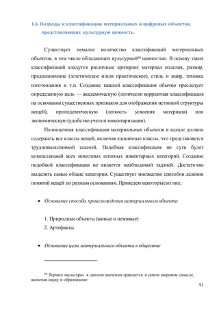 91
1.6. Подходы к классификации материальных и цифровых объектов,
представляющих культурную ценность.
Существует немалое количество классификаций материальных
объектов, в том числе обладающих культурной80 ценностью. В основу таких
классификаций кладутся различные критерии: материал изделия, размер,
предназначение (эстетическое и/или практическое), стиль и жанр, техника
изготовления и т.п. Создание каждой классификации обычно преследует
определенную цель — академическую (логически корректная классификация
на основании существенных признаков для отображения истинной структуры
вещей), пропедевтическую (легкость усвоения материала) или
экономическую(удобство учета и инвентаризации).
Полноценная классификация материальных объектов в идеале должна
содержать все классы вещей, включая единичные классы, что представляется
трудновыполнимой задачей. Подобная классификация по сути будет
компилляцией всех известных штатных инвентарных категорий. Создание
подобной классификации не является необходимой задачей. Достаточно
выделить самые общие категории. Существует множество способов деления
понятий вещей по разным основаниям. Приведем некоторыеиз них:
 Основание способа происхождения материальногообъекта
1. Природныеобъекты (живые и неживые)
2. Артефакты
 Основание цели материальногообъекта в обществе
80 Термин «культура» в данном значении трактуется в самом широком смысле,
включая науку и образование.
 