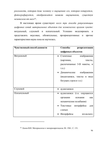 96
реальности, которая дана человеку в ощущениях его, которая копируется,
фотографируется, отображается нашими ощущениями, существуя
независимо от них»83.
В настоящее время существуют всего три способа репрезентации
цифровых копий материальных объектов для человеческих органов чувств:
визуальный, слуховой и осязательный. Успешно моделировать и
представлять вкусовые, обонятельные, проприоцептивные и прочие
характеристики наука пока не научилась.
Чувственный способданности Способы репрезентации
цифровых объектов
Визуальный  Статичные изображения
(картинки, тексты,
распечатанные 3-D макеты, и
т.п.)
 Динамические изображения
(видеозаписи, тексты в виде
бегущих строки т.п.)
Слуховой  аудиозаписи
Осязательный  аудиозаписи (т.к. ощущаются
органами осязания как
механические колебания)
 Текстовые интерфейсы для
слепых
 Интерфейсы игольчато-
83 Ленин В.И. Материализм и эмпириокритицизм. М.: 1961. С. 131.
 