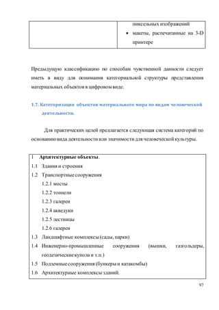97
пиксельных изображений
 макеты, распечатанные на 3-D
принтере
Предыдущую классификацию по способам чувственной данности следует
иметь в виду для понимания категориальной структуры представления
материальных объектов в цифровом виде.
1.7. Категоризация объектов материального мира по видам человеческой
деятельности.
Для практических целей предлагается следующая система категорий по
основаниювида деятельностиили значимостидля человеческойкультуры.
1 Архитектурные объекты.
1.1 Здания и строения
1.2 Транспортныесооружения
1.2.1 мосты
1.2.2 тоннели
1.2.3 галереи
1.2.4 акведуки
1.2.5 лестницы
1.2.6 галереи
1.3 Ландшафтные комплексы (сады, парки)
1.4 Инженерно-промышленные сооружения (вышки, газгольдеры,
геодезическиекупола и т.п.)
1.5 Подземныесооружения (бункеры и катакомбы)
1.6 Архитектурные комплексы зданий.
 