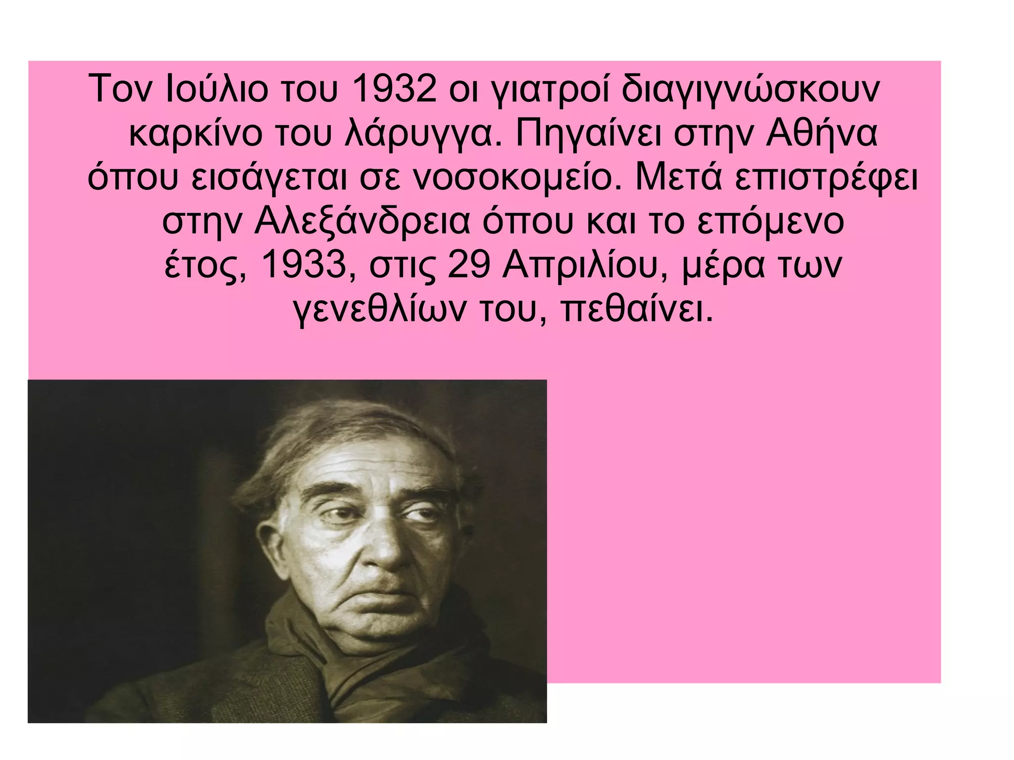 Τον Ιούλιο του 1932 οι γιατροί διαγιγνώσκουν
καρκίνο του λάρυγγα. Πηγαίνει στην Αθήνα
όπου εισάγεται σε νοσοκομείο. Μετά επιστρέφει
στην Αλεξάνδρεια όπου και το επόμενο
έτος, 1933, στις 29 Απριλίου, μέρα των
γενεθλίων του, πεθαίνει.
 