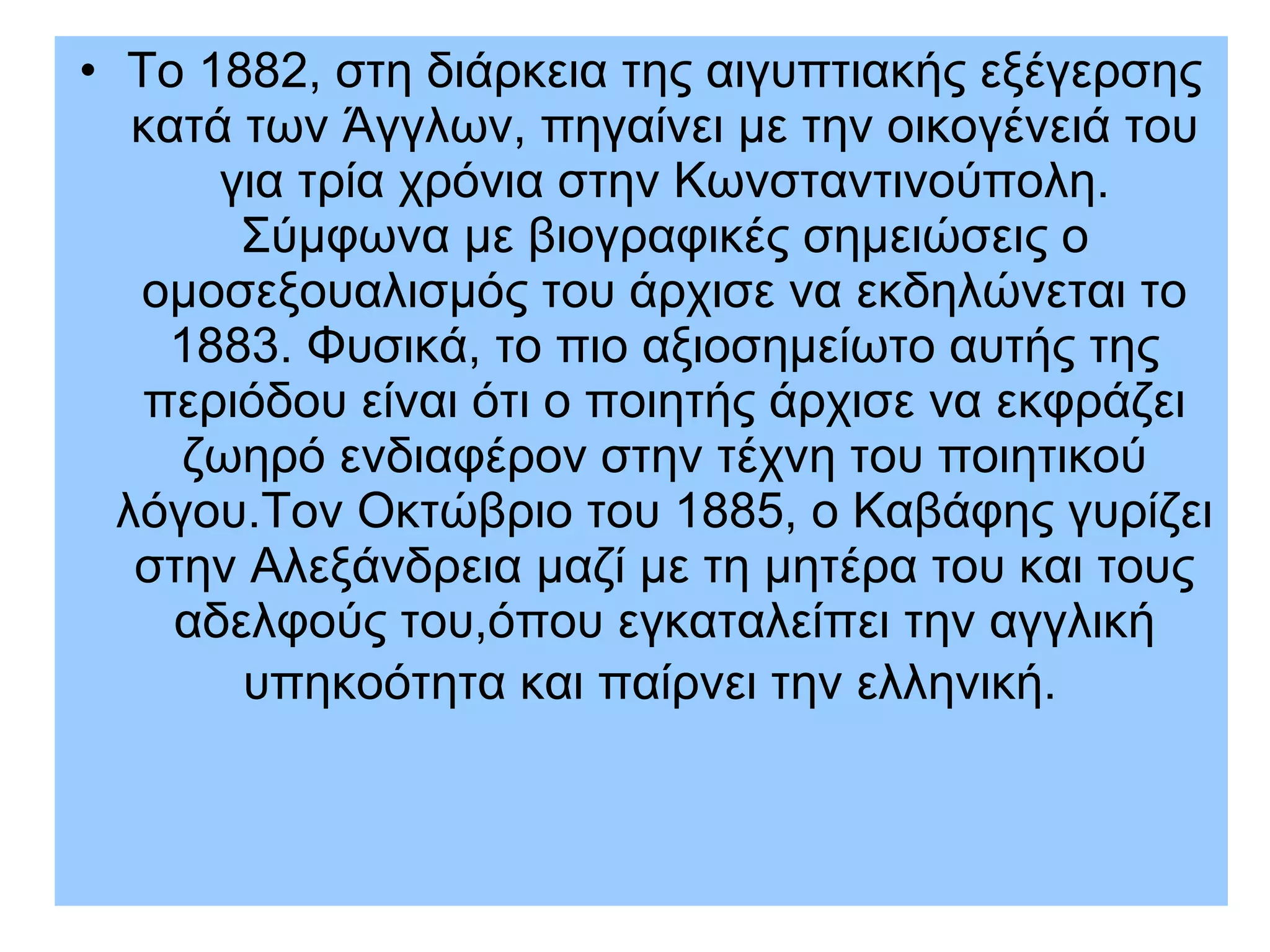 • Το 1882, στη διάρκεια της αιγυπτιακής εξέγερσης
κατά των Άγγλων, πηγαίνει με την οικογένειά του
για τρία χρόνια στην Κωνσταντινούπολη.
Σύμφωνα με βιογραφικές σημειώσεις ο
ομοσεξουαλισμός του άρχισε να εκδηλώνεται το
1883. Φυσικά, το πιο αξιοσημείωτο αυτής της
περιόδου είναι ότι ο ποιητής άρχισε να εκφράζει
ζωηρό ενδιαφέρον στην τέχνη του ποιητικού
λόγου.Τον Οκτώβριο του 1885, ο Καβάφης γυρίζει
στην Αλεξάνδρεια μαζί με τη μητέρα του και τους
αδελφούς του,όπου εγκαταλείπει την αγγλική
υπηκοότητα και παίρνει την ελληνική.
 