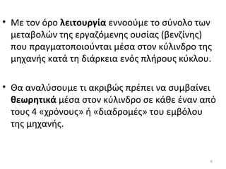• Με τον όρο λειτουργία εννοούμε το σύνολο των
μεταβολών της εργαζόμενης ουσίας (βενζίνης)
που πραγματοποιούνται μέσα στον κύλινδρο της
μηχανής κατά τη διάρκεια ενός πλήρους κύκλου.
• Θα αναλύσουμε τι ακριβώς πρέπει να συμβαίνει
θεωρητικά μέσα στον κύλινδρο σε κάθε έναν από
τους 4 «χρόνους» ή «διαδρομές» του εμβόλου
της μηχανής.
6
 