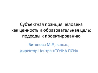 Субъектная позиция человека
как ценность и образовательная цель:
подходы к проектированию
Битянова М.Р., к.пс.н.,
директор Центра «ТОЧКА ПСИ»
 