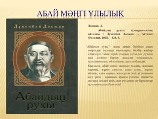 АБАЙ МӘҢГІ ҰЛЫЛЫҚ
Досжан, Д.
Абайдың рухы: ғұмырнамалық
ойтолғау / Дүкенбай Досжан. – Астана:
Фолиант, 2008. – 428, б.
“Абайдың рухы”- жаңа заман биігінен ақын
өміріндегі кезкеңді оқиғаларға, бәзбір жауһар
өлеңдерге табан тірей отырып ұстаздың рухани
жан әлеміне барлау жасаған пәлсапалық,
ғұмырнамалық ойтолғаныс десе де болады.
Қысқасы, Абай әлемі: жанның тамағы, жанның
жарығы, жүрек сауыты, ақыл қыры, жүрек
айнасы, адам саумақ, жан қуаты секілді танымын
ашу үшін - ақынның арқасы ұстаған шабытты
шағына дендей еніп, жан рухымен шүйіркелесер
ғұмырнамалық баян осы!
 