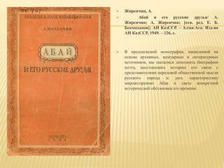  Жиренчин, А.
 Абай и его русские друзья/ А.
Жиренчин; А. Жиренчин; [отв. ред. Е. Б.
Бекмаханов]; АН КазССР. – Алма-Ата: Изд-во
АН КазССР, 1949. – 126, с.
 В предлагаемой монографии, написанной на
основе архивных, мемуарных и литературных
источников, мы пытаемся дополнить биографию
поэта, восстановить историю его связи с
представителями передовой общественной мысли
русского народа и дать характеристику
мировоззрению Абая в свете конкретной
исторической обстановки его времени.
 