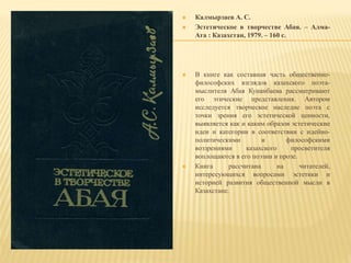  Калмырзаев А. С.
 Эстетическое в творчестве Абая. – Алма-
Ата : Казахстан, 1979. – 160 с.
 В книге как составная часть общественно-
философских взглядов казахского поэта-
мыслителя Абая Кунанбаева рассматривают
его этические представления. Автором
исследуется творческое наследие поэта с
точки зрения его эстетической ценности,
выявляется как и каким образов эстетические
идеи и категории в соответствии с идейно-
политическими и философскими
воззрениями казахского просветителя
воплощаются в его поэзии и прозе.
 Книга рассчитана на читателей,
интересующихся вопросами эстетики и
историей развития общественной мысли в
Казахстане.
 