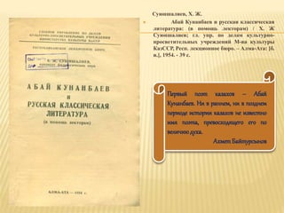 Суюншалиев, Х. Ж.
 Абай Кунанбаев и русская классическая
литература: (в помощь лекторам) / Х. Ж
Суюншалиев; гл. упр. по делам культурно-
просветительных учреждений М-ва культуры
КазССР, Респ. лекционное бюро. – Алма-Ата: [б.
и.], 1954. - 39 с.
Первый поэт казахов – Абай
Кунанбаев. Ни в раннем, ни в позднем
периоде истории казахов не известно
имя поэта, превосходящего его по
величиюдуха.
АхметБайтурсынов
 