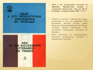  Абай и его литературное наследие во
Франции: Французские авторы о
литературе в Казахстане / Отв. ред. Ш. К.
Сатпаева. – Алматы: Санат, 1995. – 171, с.
 Сборник на русском и французском языках
рассказывает о том, как творчество Абая
Кунанбаева, Мухтара Ауэзова, Габита
Мусрепова, Абдижамала Нурпеисова, Мориса
Симашко, Олжаса Сулейменова стало
достоянием читательской аудитории во
Франции.
 Книга рассчитана на литературоведов,
филологов, культурологов, историков и
широкий круг читателей.
 
