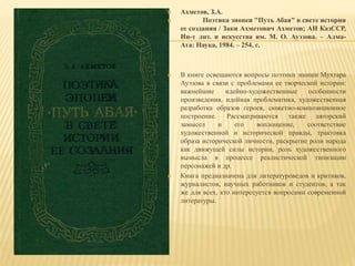 Ахметов, З.А.
 Поэтика эпопеи "Путь Абая" в свете истории
ее создания / Заки Ахметович Ахметов; АН КазССР,
Ин-т лит. и искусства им. М. О. Ауэзова. – Алма-
Ата: Наука, 1984. – 254, с.
 В книге освещаются вопросы поэтики эпопеи Мухтара
Ауэзова в связи с проблемами ее творческой истории:
важнейшие идейно-художественные особенности
произведения, идейная проблематика, художественная
разработка образов героев, сюжетно-композиционное
построение. Рассматриваются также авторский
замысел и его воплощение, соответствие
художественной и исторической правды, трактовка
образа исторической личности, раскрытие роли народа
как движущей силы истории, роль художественного
вымысла в процессе реалистической типизации
персонажей и др.
 Книга предназначена для литературоведов и критиков,
журналистов, научных работников и студентов, а так
же для всех, кто интересуется вопросами современной
литературы.
 