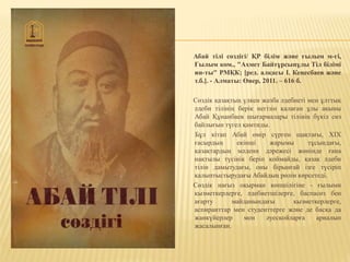 Абай тілі сөздігі/ ҚР білім және ғылым м-гі,
Ғылым ком., "Ахмет Байтұрсынұлы Тіл білімі
ин-ты" РМҚК; [ред. алқасы І. Кеңесбаев және
т.б.]. - Алматы: Өнер, 2011. – 616 б.
Сөздік қазақтың үлкен жазба әдебиеті мен ұлттық
әдеби тілінің берік негізін қалаған ұлы ақыны
Абай Құнанбаев шығармалары тілінің бүкіл сөз
байлығын түгел қамтиды.
Бұл кітап Абай өмір сүрген щақтағы, XIX
ғасырдың екінші жарымы тұсындағы,
қазақтардың мәдени дәрежесі жөнінде ғана
нақтылы түсінік беріп қоймайды, қазақ әдеби
тілін дамытудағы, оны бірынғай ізге түсіріп
қалыптыстырудағы Абайдың рөлін көрсетеді.
Сөздік нағыз оқырман көпшілігіне - ғылыми
қызметкерлерге, әдебиетшілерге, баспасөз бен
ағарту майданындағы қызметкерлерге,
аспиранттар мен студенттерге және де басқа да
жанкүйерлер мен әуесқойларға арналып
жасалынған.
 