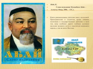  Абай, К.
 Слова назидания/ Кунанбаев Абай. –
 Алматы: Өнер, 2006. – 131, с.
 Книга рекомендована учителям школ, колледжей.
Преподавателям и студентам вузов, ученым,
политикам и государственным деятелям и всем
тем, кому особенно дорого глубокое духовное
наследие великого поэта и мыслителя казахского
народа, а так же всего Востока.
 