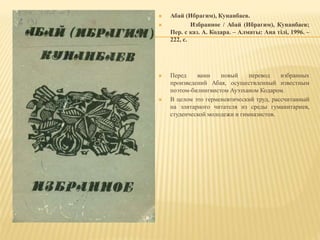 Абай (Ибрагим), Кунанбаев.
 Избранное / Абай (Ибрагим), Кунанбаев;
Пер. с каз. А. Кодара. – Алматы: Ана тілі, 1996. –
222, с.
 Перед вами новый перевод избранных
произведений Абая, осуществленный известным
поэтом-билингвистом Ауэзханом Кодаром.
 В целом это герменевтический труд, рассчитанный
на элитарного читателя из среды гуманитариев,
студенческой молодежи и гимназистов.
 