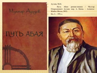 Ауэзов, М.О.
 Путь Абая: роман-эпопея / Мухтар
Омарханович Ауэзов; пер. А. Кима. – Алматы:
Жибек Жолы, 2012.
 Кн. 2. – 555, с.
 
