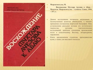  Мырзахметулы, М.
 Восхождение Мухтара Ауезова к Абаю /
Мекемтас Мырзахметулы. - Алматы: Санат, 1994.
– 317, с.
 Данное исследование посвящено актуальным и
малоизученным аспектам абаеведения, а именно:
принципам составления творческой биографии Абая,
установлению реальных истоков его поэтического
творчества, методике текстологических
исследований, проблеме отношения произведений
поэта к классическому Востоку, литературному
окружению.
 Книга предназначена студентам, преподавателям
вузов, а также для массового читателя.
 