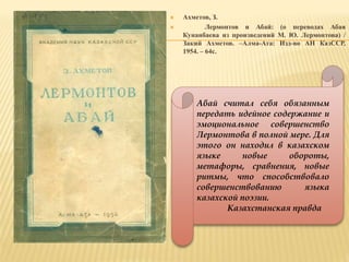  Ахметов, З.
 Лермонтов и Абай: (о переводах Абая
Кунанбаева из произведений М. Ю. Лермонтова) /
Закий Ахметов. –Алма-Ата: Изд-во АН КазССР,
1954. – 64с.
Абай считал себя обязанным
передать идейное содержание и
эмоциональное совершенство
Лермонтова в полной мере. Для
этого он находил в казахском
языке новые обороты,
метафоры, сравнения, новые
ритмы, что способствовало
совершенствованию языка
казахской поэзии.
Казахстанская правда
 