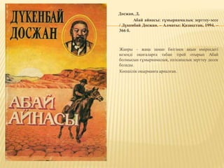 Досжан, Д.
Абай айнасы: ғұмырнамалық зерттеу-эссе
/ Дүкенбай Досжан. – Алматы: Қазақстан, 1994. –
366 б.
Жанры – жаңа заман биігінен ақын өміріндегі
кезеңді оқиғаларға табан тірей отырып Абай
болмысын ғұмырнамалық, пәлсапалық зерттеу десек
болады.
Көпшілік оқырманға арналған.
 