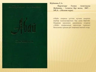 Жұбанова, Ғ.А.
Партитура/ Ғазиза Ахметқызы
Жұбанова. – Алматы: Құс жолы, 2007. -
349, б. – (Мәдени мұра).
«Абай» операсы ұлттық музыка өнерінің
жауһар туындыларының бірі және бірегейі.
Оқырман қауыммен қауышқалы отырған
«Абай» операсының партитура түріндегі
басылымы тұңғыш рет жарыққа шығып отыр.
 