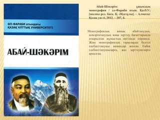 Абай-Шәкәрім: ұжымдық
монография / әл-Фараби атын. ҚазҰУ;
[жалпы ред. басқ. Қ. Әбдезұлы]. – Алматы:
Қазақ ун-ті, 2012. – 207, б.
Монографиялық жинақ абайтанудың,
шәкәрімтанудың жаңа зерттеу бағыттарында
атқарылған жұмыстың негізінде әзірленді.
Жеке монографиялық тарауларды белгілі
әдебиеттанушы мамандар жазған. Еңбек
әдебиеттанушыларға, жас зерттеушілерге
арналған.
 