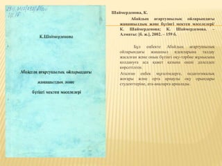 Шаймерденова, К.
Абайдың ағартушылық ойларындағы
жаңашылдық және бүгінгі мектеп мәселелері/
К. Шаймерденова; К. Шаймерденова. –
Алматы: [б. ж.], 2002. – 159 б.
Бұл еңбекте Абайдың ағартушылық
ойларындағы жаңашыл идеяларына талдау
жасалған және оның бүгінгі оқу-тәрбие жұмысына
қолдануға аса қажет қазына екені дәлелдеп
көрсетілген.
Аталған еңбек мұғалімдерге, педагогикалық
жоғары және орта арнаулы оқу орындары
студенттеріне, ата-аналарға арналады.
 