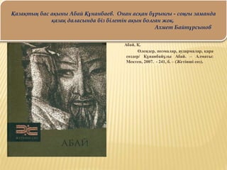 Абай, Қ.
Өлеңдер, поэмалар, аудармалар, қара
сөздер/ Құнанбайұлы Абай. – Алматы:
Мектеп, 2007. - 241, б. – (Жетінші сөз).
Қазақтың бас ақыны Абай Құнанбаев. Онан асқан бұрынғы - соңғы заманда
қазақ даласында біз білетін ақын болған жоқ.
Ахмет Байтұрсынов
 