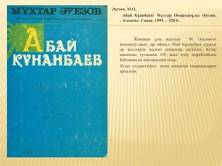 Әуезов, М.О.
Абай Құанбаев/ Мұхтар Омарханұлы Әуезов.
- Алматы: Санат, 1995. – 320 б.
Жинаққа ұлы жазушы М. Әуезовтің
кемеңгер ақын, әрі ойшыл Абай Құнанбаев туралы
әр жылдарда жазған еңбектері енгізілді. Кітап
ақынның туғанына 150 жыл толу мерейтойына
байланысты шығарылып отыр.
Кітап студенттерге және көпшілік оқырмандарға
арналған.
 