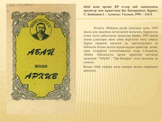 Абай және архив/ ҚР м-лер каб. жанындағы
архивтер мен құжаттама бас басқармасы; Құраст.
C. Байжанов І. – Алматы: Ғылым, 1995. – 216 б.
Кітапта Абайдың ресей сенатына хаты, 1885
жылы ұлы ақынның қатысуымен жазылып, Қарамолда
өткен съезд қабылдаған құқықтық Ереже, 1903 жылы
патша ұлықтары ақын үйіне жүргізген тінту сияқты
бұрын оқырман қауымға да, зерттеушілерге де
беймәлім болып келген құнды-құнды құжаттар қазақ-
орыс тілдерінде топтастырылып отыр. Сондай-ақ,
Абайға байланысты архив деректері негізінде
жазылған “Төбеби”, “Зар-Запыран” атты пьесалар да
осында.
Жинақ Абай өміріне ынта қоюшы қалың оқырманға
арналған.
 
