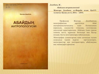 Дәдебаев, Ж .
Абайдың антропологизмі/
Жанғара Дәдебаев; әл-Фараби атын. ҚазҰУ.
Алматы: Қазақ ун-ті, 2014. – 238 б.
Профессор Жанғара Дәдебаевтың
монографиялық зерттеуінде Абай
шығармашылығындағы адам болмысының
көркемдік, әлеуметтік- этикалық, эстетикалық
мәселелері қарастырылады. Абайдың Адам туралы
ілімінің негізі, құрамдас бөлімдері мен бастау
көздері, басты категориялары пайымдалады.
Монография гуманитарлық және қоғамдық ғылым
саласында ізденіп жүрген зерттеушілерге,
магистранттар мен докторанттарға, абайтанушы
жас мамандарға арналған.
 