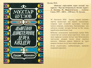 Әуезов, М.О.
Абайтану дәрістерінің дерек көздері: оқу
құралы / Мұхтар Омарханұлы Әуезов; құраст.
Л. Әуезова, М. Мырзахметұлы. – Алматы:
Санат, 1997. - 448 б. - (100 жыл. М. Әуезов).
М. Әуезовтің Абай мұрасы туралы ғылыми-
зерттеу жұмыстары мен көркем туындылары,
олардың түрлі қолжазба нұсқалары, тезистері
шашпа пікірлері, хашиялары, баяндамалары мен
сөйлеген сөздері, хаттары бүгінде он бес томды
құрайтыны анықталып отыр.
Абайтану саласындағы жазушының ғұмыр бойы
ізденістері екі салада қатар жүргізілді: оның ұлы
ақын мұрасын ғылыми негізде тану бағытындағы
зерттеулері жиырма жылға жуық мерзімді
қамтыса, Абайдың көркем бейнесін әр түрлі
жанрда сомдауға он екі жыл өмірін арнады.
Кітап студенттерге, әдебиетшілерге, көпшілік
оқырманға арналған.
 