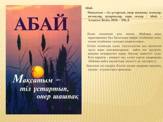 Абай.
Мақсатым - тіл ұстартып, өнер шашпақ: өлеңдер,
поэмалар, аудармалар, қара сөздер / Абай. -
Алматы: Білім, 2010. – 296, б.
Қазақ халқының ұлы ақыны Абайдың асыл
мұраларының бұл басылымы нарық талабынан емес,
халық талабынан туындап отырған нәрсе.
Еліміз егемендік алып, тәуелсіздігіне қол жеткізген
тұста ақын шығармаларына қайта көз жүгіртіп,
жаңаша көзқараспен қарау, бағалау қажеттігі туды.
Көзі қарақты , көкірегі ояу, сезімі сергек оқырманды
Абаймен қайта қауыштыру қасиетті де, қастерлі іс.
Басылым сөз қадірін білетін қалың оқырман қауымға,
оқушы - студенттерге арналады.
 