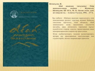 Ысмағұлов, Ж.
Абай ақындық тағылымы: Өмір
шындығы-ақын көзімен / Жұмағали.
Ысмағұлов; ҚР ҰҒА, М. О. Әуезов атын. әдеб.
ж/е өнер ин-ты. – Алматы: Ғылым, 1994. – 277 б.
Бұл еңбекте Абайдың ақындық мұрасындағы өмір
шындығының реалист суреткер көзімен бейнелеу
тағылымы зерттеледі. Атап айтқанда, Абай
заманындағы қазақ қауымының әлеуметтік
жағдайы, орыс патшалығы тарапынан шұғыл
күшейтілген отарлау саясаты зардаптарының ақын
шығармаларындағы көріністер орын алады.
Кітап әдебиетшіліерге, ғылыми қызметкерлерге,
жоғары оқу орындарының оқытушылары мен
студенттеріне, жалпы оқырмандарға арналған
 