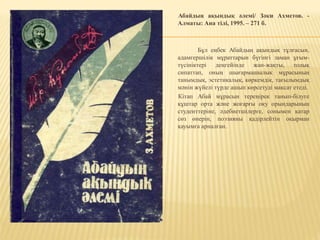 Абайдың ақындық әлемі/ Зәки Ахметов. -
Алматы: Ана тілі, 1995. – 271 б.
Бұл еңбек Абайдың ақындық тұлғасын,
адамгершілік мұраттарын бүгінгі заман ұғым-
түсініктері деңгейінде жан-жақты, толық
сипаттап, оның шығармашылық мұрасының
танымдық, эстетикалық, көркемдік, тағылымдық
мәнін жүйелі түрде ашып көрсетуді мақсат етеді.
Кітап Абай мұрасын тереңірек танып-білуге
құштар орта және жоғарғы оқу орындарының
студенттеріне, әдебиетшілерге, сонымен қатар
сөз өнерін, поэзияны қадірлейтін оқырман
қауымға арналған.
 