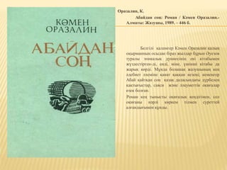 Оразалин, К.
Абайдан соң: Роман / Кәмен Оразалин.-
Алматы: Жазушы, 1989. – 446 б.
Белгілі қаламгер Кәмен Оразалин қалың
оқырманның осыдан біраз жылдар бұрын Әуезов
туралы эпикалық дуниесінің екі кітабымен
жүздестірген-ді, енді, міне, үшінші кітабы да
жарық көрді. Мұнда болашақ жазушының кең
әдебиет әлеміне қанат қаққан кезеңі; кемеңгер
Абай қайтқан соң қазақ даласындағы дүрбелең
қақтығыстар, саяси және әлеуметтік оқиғалар
өзек болған.
Роман кең тынысты оқиғалық кеңдігімен, сол
оқиғаны нәрлі көркем тілмен суреттей
алғандығымен құнды.
 
