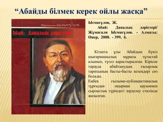 “Абайды білмек керек ойлы жасқа”
Ысмағұлов, Ж.
Абай: Даналық дәрістері/
Жұмағали Ысмағұлов. - Алматы:
Өнер, 2008. - 399, б.
Кітапта ұлы Абайдың бүкіл
шығармашылық мұрасы тұтастай
алынып, түгел қарастырылған. Кіріспе
тарауда абайтанудың ғасырлық
тарихының басты-басты кезеңдері сөз
болады.
Еңбек ғылыми-публицистикалық
тұрғыдан оқырман қауыммен
сырластық түріндегі зерделеу стилінде
жазылған.
 