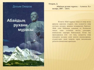 Омаров, Д.
Абайдың рухани мұрасы. – Алматы: Ел-
шежіре, 2007. – 264 б.
Кітапта Абай мұрасы оның өз өмір жолы
арқылы саралана отырып, оны салауатты өмір
салтына қолдану жаңаша көзқараспен беріледі.
Абай ілімі бойынша адамның өз болмысын
тануы, сана- сезімінің жетілу сатылары,
имандылық сырлары баяндалады. Кітап оқу
орындарында өзін –өзі тану, салауатты өмір
пәндеріне қолдану үшін мектеп оқушыларына,
студенттерге және өмірдің терең мағынасына
үңілетін көпшілікке арналады.
 