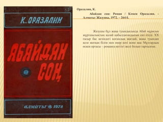 Оразалин, К.
Абайдан соң: Роман / Кәмен Оразалин. -
Алматы: Жазушы, 1972. – 264 б.
Жазушы бұл жаңа туындысында Абай мұрасын
жұртшылықтың қалай қабылдағандығын сөз етеді. XX
ғасыр бас кезіндегі қоғамдық жағдай, жаңа туындап
келе жатқан білім мен өнер көзі және жас Мұхтардың
өскен ортасы – романға негізгі желі болып тартылған.
 