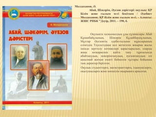 Молдаханов, Ә.
Абай, Шәкәрім, Әуезов дәрістері: оқулық: ҚР
Білім және ғылым м-гі бекіткен / Әдебиет
Молдаханов; ҚР білім және ғылым м-гі. - Алматы:
ЖШС РПБК "Дәуір, 2011. – 190, б.
Оқулықта халқымыздың ұлы ғұламалары Абай
Құнанбайұлының, Шәкәрім Құдайбердіұлының,
Мұхтар Әуезовтің әдеби-ғылыми мұраларының
еліміздің Тәуелсіздікке қол жеткізген жиырма жылы
ішінде зерттелу нәтижелері қарастырылып, оларды
жаңа көзқараспен қайта тану тұрғысында
абайтанудың, шәкәрімтанудың, әуезовтанудың әлі
ашылмай жатқан өзекті беймәлім тұстары бойынша
тың деректер берілген.
Оқулық студенттерге, магистранттарға, ізденушілерге,
оқытушыларға және көпшілік оқырманға арналған.
 