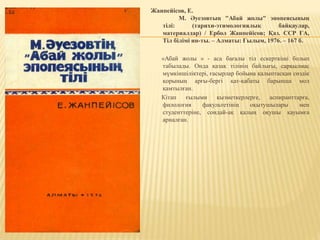 Жанпейісов, Е.
М. Әуезовтың "Абай жолы" эпопеясының
тілі: (тарихи-этимологиялық байқаулар,
материалдар) / Ербол Жанпейісов; Қаз. ССР ҒА,
Тіл білімі ин-ты. – Алматы: Ғылым, 1976. – 167 б.
«Абай жолы » - аса бағалы тіл ескерткіші болып
табылады. Онда қазақ тілінің байлығы, сарқылмас
мүмкіншіліктері, ғасырлар бойына қалыптасқан сөздік
қорының арғы-бергі қат-қабаты барынша мол
қамтылған.
Кітап ғылыми қызметкерлерге, аспиранттарға,
филология факультетінің оқытушылары мен
студенттеріне, сондай-ақ қалың оқушы қауымға
арналған.
 