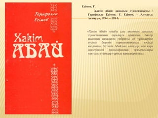 Есімов, Ғ.
Хакім Абай: даналық дүниетанымы /
Ғарифолла Есімов; Ғ. Есімов. – Алматы:
Атамұра, 1994. – 198 б.
«Хакім Абай» кітабы ұлы ақынның даналық
дүниетанымын саралауға арналған. Автор
ақынның жекелеген ғибратты ой түйіндеріне
түсінік беретін герменевтикалық тәсілді
қолданған. Кітапта Абайдың өлеңдері мен қара
сөздеріндегі философиялық тұжырымдары
нақтылы ұғымдар түрінде қарастырылады.
 