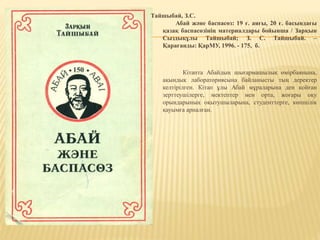 Тайшыбай, З.С.
Абай және баспасөз: 19 ғ. аяғы, 20 ғ. басындағы
қазақ баспасөзінің материалдары бойынша / Зарқын
Сыздықұлы Тайшыбай; З. С. Тайшыбай. –
Қарағанды: ҚарМУ, 1996. - 175, б.
Кітапта Абайдың шығармашылық өмірбаянына,
ақындық лабораториясына байланысты тың деректер
келтірілген. Кітап ұлы Абай мұраларына ден қойған
зерттеушілерге, мектептер мен орта, жоғары оқу
орындарының оқытушыларына, студенттерге, көпшілік
қауымға арналған.
 