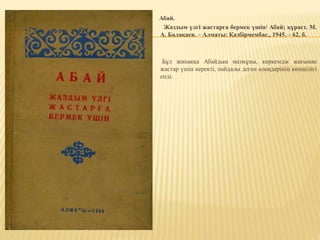 Абай.
Жаздым үлгі жастарға бермек үшін/ Абай; құраст. М.
А. Балақаев. – Алматы: Қазбірмембас., 1945. – 62, б.
Бұл жинаққа Абайдың мазмұны, көркемдік жағынан
жастар үшін керекті, пайдалы деген өлеңдерінің көпшілігі
енді.
 