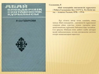 Сыздықова, Р.
Абай өлеңдерінің синтаксистік құрылысы
/ Рәбиға Сыздықова; Қаз. ССР ҒА, Тіл білімі ин-
ты. – Алматы: Ғылым, 1970. – 175 б.
Бұл кітапта автор қазақ өлеңінің, оның
ішінде Абай өлеңдерінің , синтаксистік құрылысын
олырдың ұйқас суретіне, өлшем түрлеріне және
композициялық құрамына байланыстыра талдайды.
Сол арқылы Абайдың өзіне дейінгі әдеби дәстүрді
қалай пайдаланғанын, поэзия синтаксисіне енгізген
өзгеріс-жаңалықтарын көрсетеді.
 