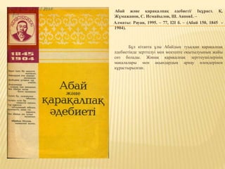 Абай және қарақалпақ әдебиеті/ Іқұраст. Қ.
Жұмажанов, С. Исмайылов, Ш. АяповІ. –
Алматы: Рауан, 1995. – 77, I2I б. – (Абай 150, 1845 -
1904).
Бұл кітапта ұлы Абайдың туысқан қарақалпақ
әдебиетінде зерттелуі мен мектепте оқытылуының жайы
сөз болады. Жинақ қарақалпақ зерттеушілерінің
мақалалары мен ақындардың арнау өлеңдерінен
құрастырылған.
 