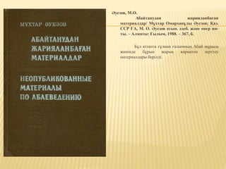 Әуезов, М.О.
Абайтанудан жарияланбаған
материалдар/ Мұхтар Омарханұлы Әуезов; Қаз.
ССР ҒА, М. О. Әуезов атын. әдеб. және өнер ин-
ты. – Алматы: Ғылым, 1988. – 367, б.
Бұл кітапта ғұлама ғалымның Абай мұрасы
жөнінде бұрын жарық көрмеген зерттеу
материалдары берілді.
 