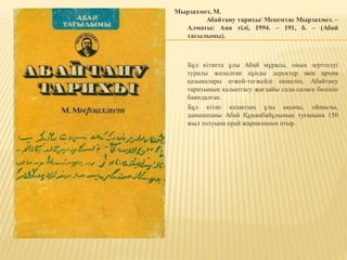 Мырзахмет, М.
Абайтану тарихы/ Мекемтас Мырзахмет. –
Алматы: Ана тілі, 1994. – 191, б. – (Абай
тағылымы).
Бұл кітапта ұлы Абай мұрасы, оның зерттелуі
туралы жазылған құнды деректер мен архив
қазыналары егжей-тегжейлі екшеліп, Абайтану
тарихының қалыптасу жағдайы сала-салаға бөлініп
баяндалған.
Бұл кітап қазақтың ұлы ақыны, ойшылы,
данышпаны Абай Құнанбайұлының туғанына 150
жыл толуына орай жарияланып отыр.
 