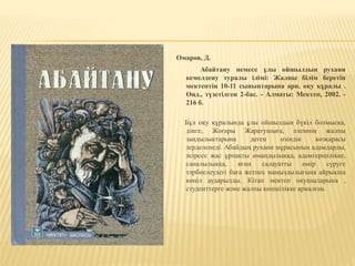 Омаров, Д.
Абайтану немесе ұлы ойшылдың рухани
кемелдену туралы ілімі: Жалпы білім беретін
мектептің 10-11 сыныптарына арн. оқу құралы .
Өңд., түзетілген 2-бас. - Алматы: Мектеп, 2002. -
216 б.
Бұл оқу құралында ұлы ойшылдың бүкіл болмысқа,
дінге, Жоғары Жаратушыға, әлемнің жалпы
заңдылықтарына деген өзіндік көзқарасы
зерделенеді. Абайдың рухани мұрасының адамдарды,
әсіресе жас ұрпақты имандылыққа, адамгершілікке,
саналылыққа, яғни салауатты өмір сүруге
тәрбиелеудегі баға жетпес маңыздылығына айрықша
көңіл аударылды. Кітап мектеп оқушыларына ,
студенттерге және жалпы көпшілікке арналған.
 