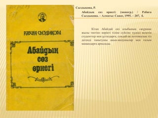 Сыздықова, Р.
Абайдың сөз өрнегі: (моногр.) / Рәбиға
Сыздықова. – Алматы: Санат, 1995. – 207, б.
Кітап Абайдай сөз алыбының «жүрекке
жылы тиетін» көрікті тіліне сүйсіне түскісі келетін
студенттер мен ұстаздарға, сондай-ақ поэтикалық тіл
дегенді танытушы ақын-жазушылар мен ғалым
мамандарға арналады.
 