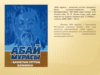 Абай мұрасы - қазақтың ұлттық қазынасы:
(респ. ғылыми-теориялық конф.
материалдары) / ҚР білім және ғылым м-гі,
Ғылым ком., М. О. Әуезов атын. әдеб. және
өнер ин-ты; [құраст.-жауапты ред. Т. Әлібек]. –
Алматы: КИЕ, 2009. – 125, б.
Жинаққа 2009 жылдың 2 маусымында
М.О.Әуезов атындағы Әдебиет және өнер
институты ұйымдастырған «Абай мұрасы –
қазақтың ұлттық қазынасы» атты республикалық
ғылыми-теориялық конференцияның
материалдары енгізілді.
 