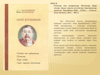 Абай, Қ.
Өлеңдер мен аудармалар. Поэмалар. Қара
сөздер. Ақын туралы естеліктер: [шығармалар
жинағы] / Құнанбаев Абай. – [2-бас.]. – Алматы:
Өлке баспасы, 2014. – 505, б.
Бұл басылымға мектеп бағдарламасы
бойынша оқылатын Абай Құнанбаевтың (1845-
1904) шығармалары – өлеңдері, поэмалары,
аудармалары, ғақлия (нақыл) сөздері және басқа де
қосымша әдеби және әдістемелік материалдар
енгізілді.
Кітап оқушылардың ғылыми жұмыспен
айналысуына да үлкен көмек, шығарма және
реферат жазу кезінде де көмекші құрал бола
алады.
Кітап жалпы орта білім беретін мектеп, гимназия,
лицейлердің жоғары сынып оқушыларына,
колледж студенттеріне, жоғары оқу орнына түсетін
талапкерлерге және жалпы көпшілік оқырманға
арналған.
 